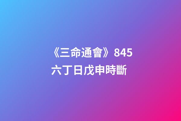 《三命通會》8.45 六丁日戊申時斷